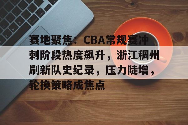 九游体育下载-包含赛地聚焦：CBA常规赛冲刺阶段热度飙升，浙江稠州刷新队史纪录，压力陡增，轮换策略成焦点的词条
